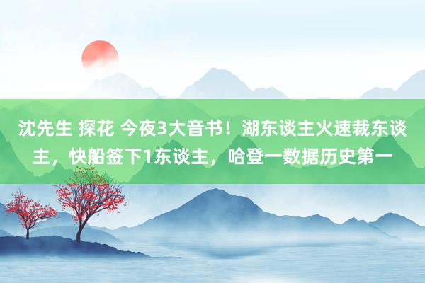 沈先生 探花 今夜3大音书！湖东谈主火速裁东谈主，快船签下1东谈主，哈登一数据历史第一