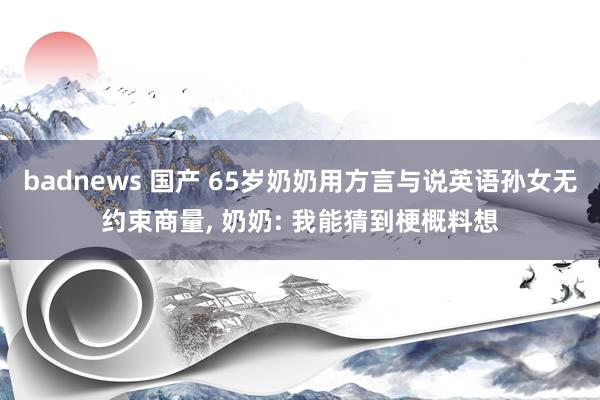 badnews 国产 65岁奶奶用方言与说英语孙女无约束商量， 奶奶: 我能猜到梗概料想