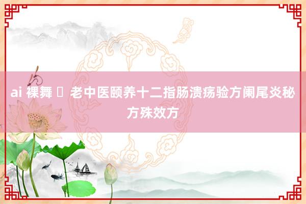 ai 裸舞 ​老中医颐养十二指肠溃疡验方阑尾炎秘方殊效方