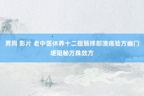 男同 影片 老中医休养十二指肠球部溃疡验方幽门埂阻秘方殊效方