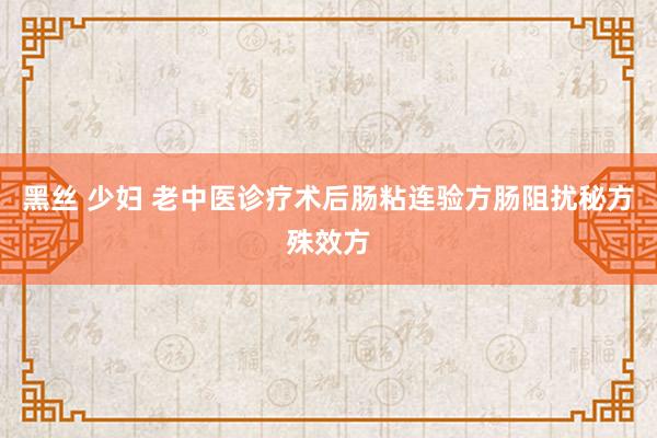 黑丝 少妇 老中医诊疗术后肠粘连验方肠阻扰秘方殊效方