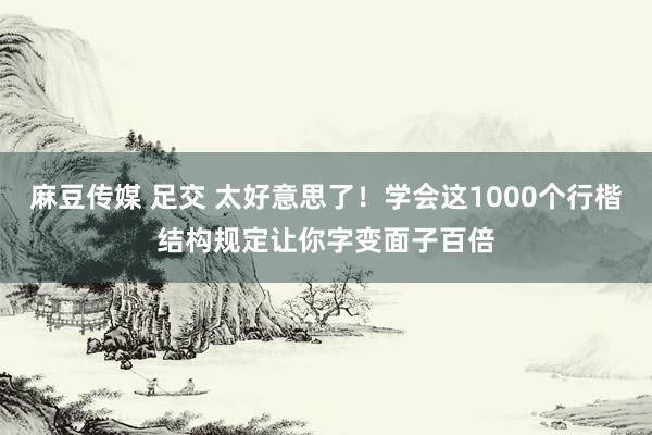 麻豆传媒 足交 太好意思了！学会这1000个行楷结构规定让你字变面子百倍