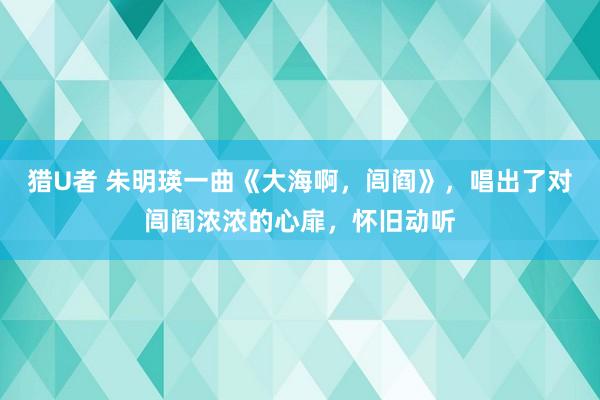 猎U者 朱明瑛一曲《大海啊，闾阎》，唱出了对闾阎浓浓的心扉，怀旧动听