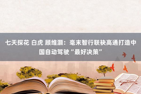 七天探花 白虎 顾维灏：毫末智行联袂高通打造中国自动驾驶“最好决策”