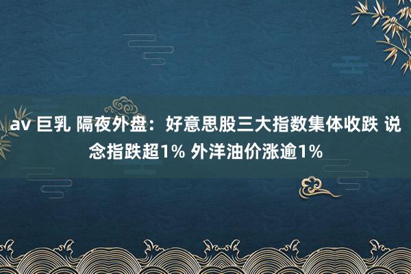 av 巨乳 隔夜外盘：好意思股三大指数集体收跌 说念指跌超1% 外洋油价涨逾1%