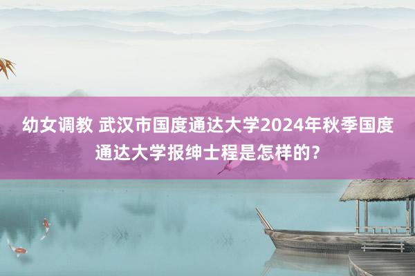 幼女调教 武汉市国度通达大学2024年秋季国度通达大学报绅士程是怎样的？