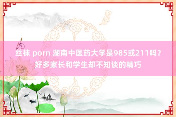 丝袜 porn 湖南中医药大学是985或211吗？好多家长和学生却不知谈的精巧