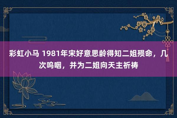 彩虹小马 1981年宋好意思龄得知二姐殒命，几次呜咽，并为二姐向天主祈祷