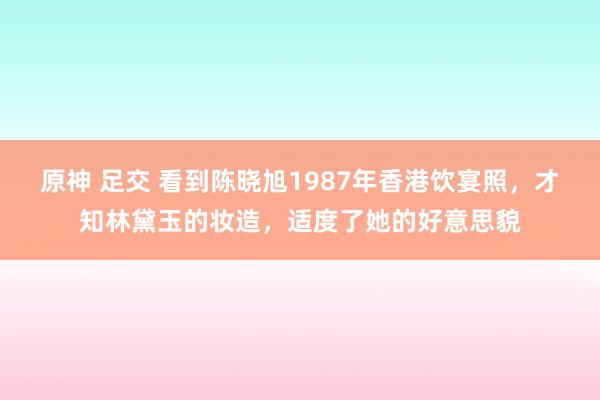 原神 足交 看到陈晓旭1987年香港饮宴照，才知林黛玉的妆造，适度了她的好意思貌