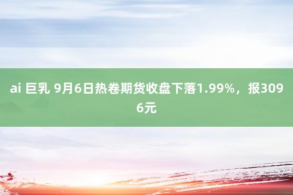 ai 巨乳 9月6日热卷期货收盘下落1.99%，报3096元