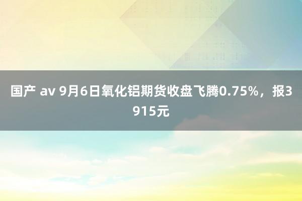 国产 av 9月6日氧化铝期货收盘飞腾0.75%，报3915元