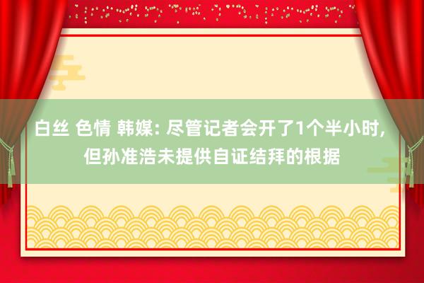 白丝 色情 韩媒: 尽管记者会开了1个半小时， 但孙准浩未提供自证结拜的根据