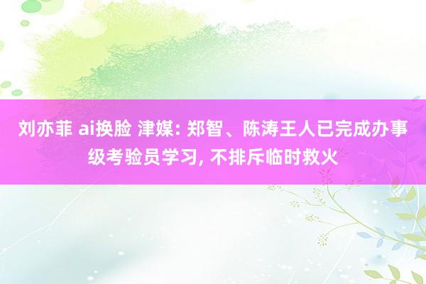 刘亦菲 ai换脸 津媒: 郑智、陈涛王人已完成办事级考验员学习， 不排斥临时救火