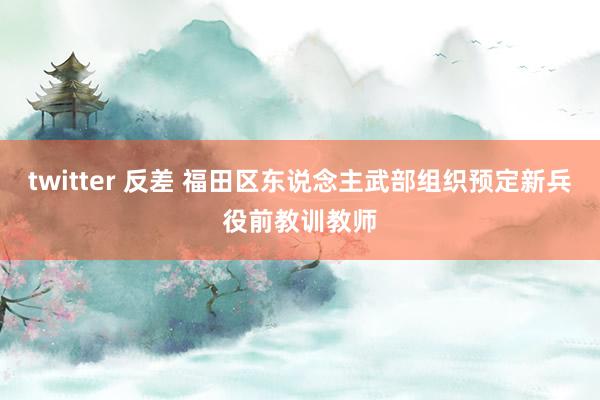 twitter 反差 福田区东说念主武部组织预定新兵役前教训教师