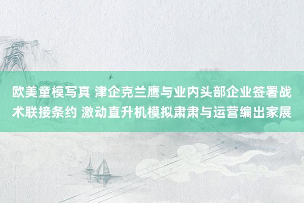 欧美童模写真 津企克兰鹰与业内头部企业签署战术联接条约 激动直升机模拟肃肃与运营编出家展