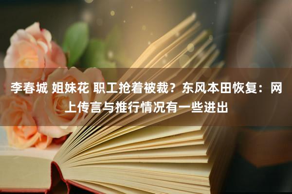 李春城 姐妹花 职工抢着被裁？东风本田恢复：网上传言与推行情况有一些进出