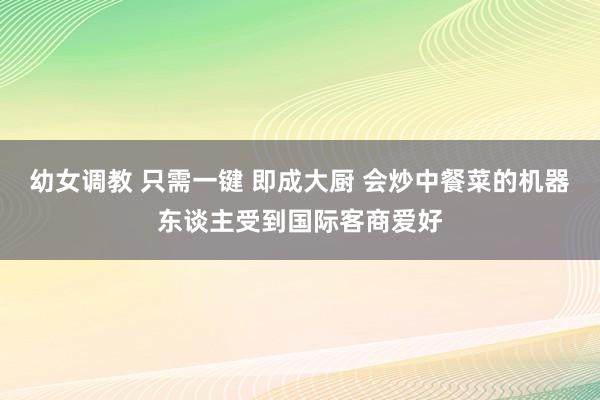 幼女调教 只需一键 即成大厨 会炒中餐菜的机器东谈主受到国际客商爱好