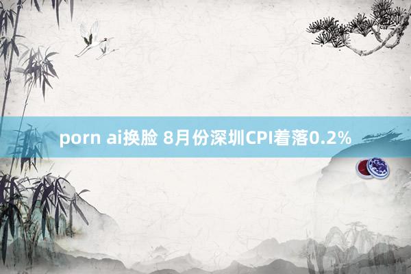 porn ai换脸 8月份深圳CPI着落0.2%