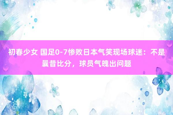 初春少女 国足0-7惨败日本气笑现场球迷：不是曩昔比分，球员气魄出问题