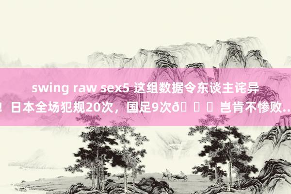 swing raw sex5 这组数据令东谈主诧异！日本全场犯规20次，国足9次😓岂肯不惨败...