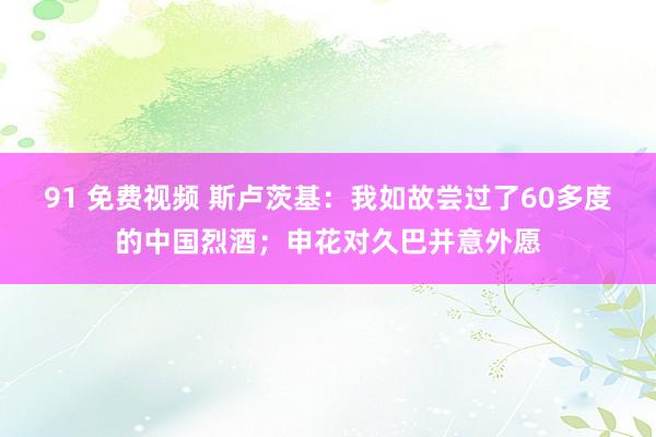 91 免费视频 斯卢茨基：我如故尝过了60多度的中国烈酒；申花对久巴并意外愿