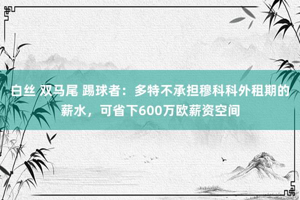 白丝 双马尾 踢球者：多特不承担穆科科外租期的薪水，可省下600万欧薪资空间