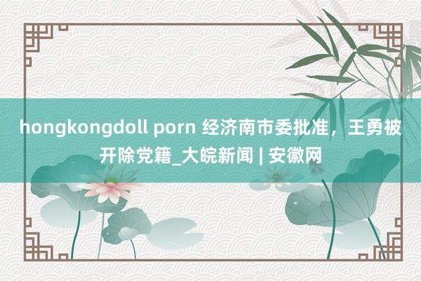 hongkongdoll porn 经济南市委批准，王勇被开除党籍_大皖新闻 | 安徽网