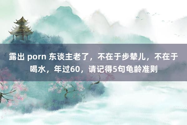 露出 porn 东谈主老了，不在于步辇儿，不在于喝水，年过60，请记得5句龟龄准则