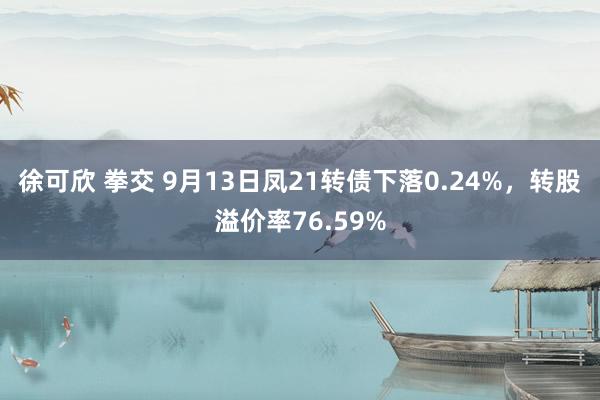 徐可欣 拳交 9月13日凤21转债下落0.24%，转股溢价率76.59%