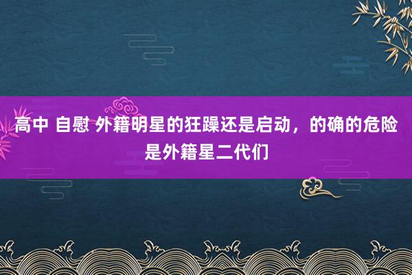 高中 自慰 外籍明星的狂躁还是启动，的确的危险是外籍星二代们