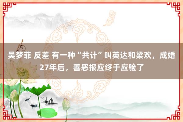 吴梦菲 反差 有一种“共计”叫英达和梁欢，成婚27年后，善恶报应终于应验了