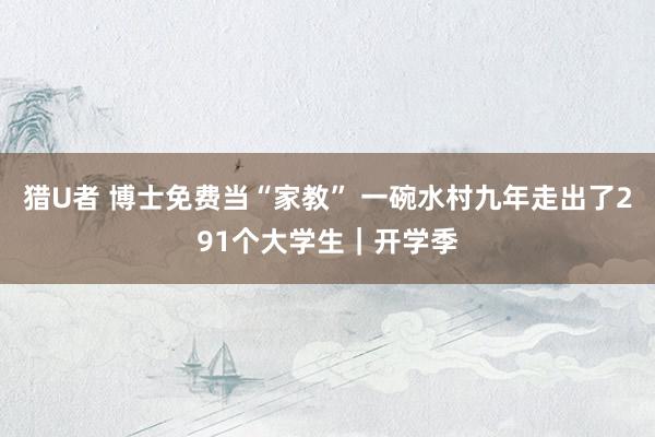 猎U者 博士免费当“家教” 一碗水村九年走出了291个大学生｜开学季