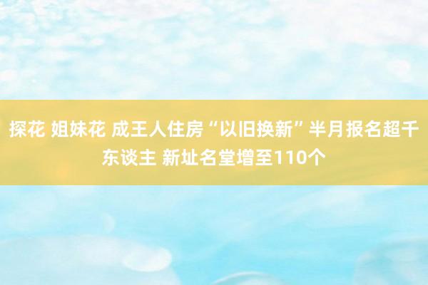 探花 姐妹花 成王人住房“以旧换新”半月报名超千东谈主 新址名堂增至110个