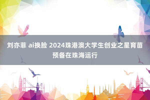 刘亦菲 ai换脸 2024珠港澳大学生创业之星育苗预备在珠海运行