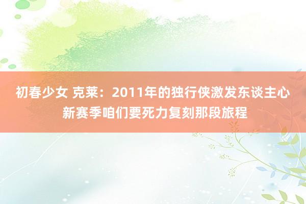 初春少女 克莱：2011年的独行侠激发东谈主心 新赛季咱们要死力复刻那段旅程