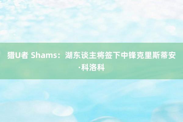 猎U者 Shams：湖东谈主将签下中锋克里斯蒂安·科洛科