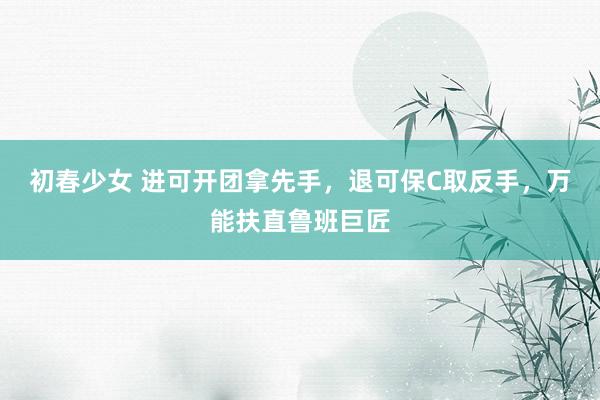 初春少女 进可开团拿先手，退可保C取反手，万能扶直鲁班巨匠