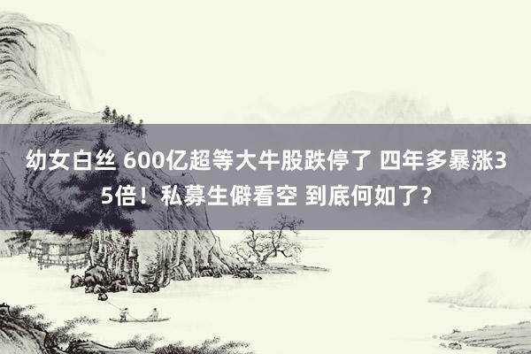 幼女白丝 600亿超等大牛股跌停了 四年多暴涨35倍！私募生僻看空 到底何如了？