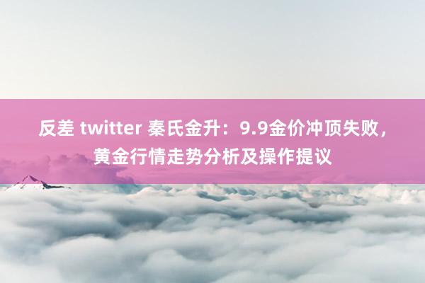 反差 twitter 秦氏金升：9.9金价冲顶失败，黄金行情走势分析及操作提议