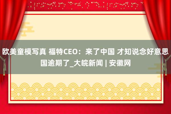 欧美童模写真 福特CEO：来了中国 才知说念好意思国逾期了_大皖新闻 | 安徽网