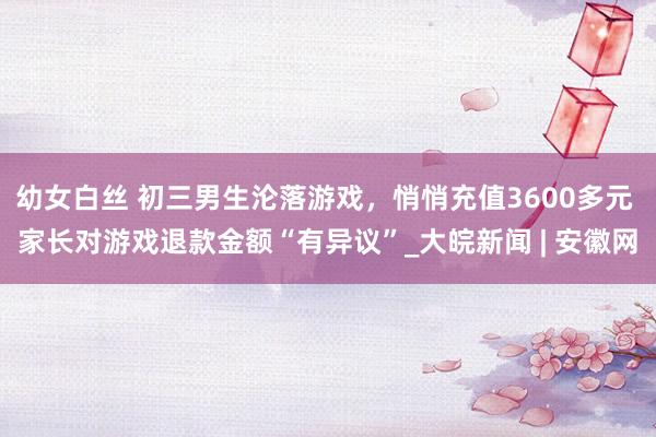 幼女白丝 初三男生沦落游戏，悄悄充值3600多元 家长对游戏退款金额“有异议”_大皖新闻 | 安徽网