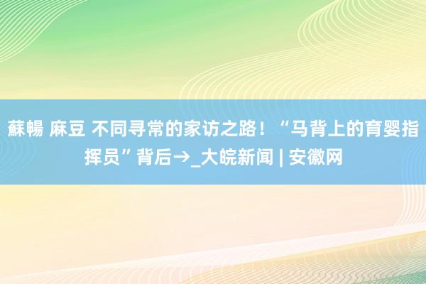 蘇暢 麻豆 不同寻常的家访之路！“马背上的育婴指挥员”背后→_大皖新闻 | 安徽网