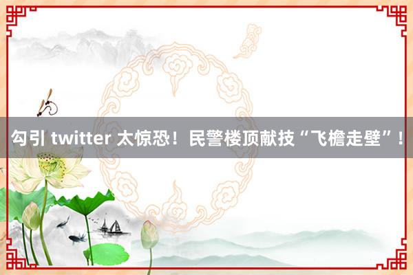 勾引 twitter 太惊恐！民警楼顶献技“飞檐走壁”！