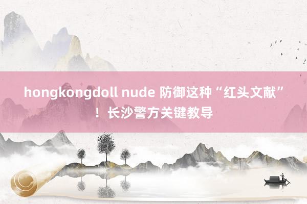 hongkongdoll nude 防御这种“红头文献”！长沙警方关键教导