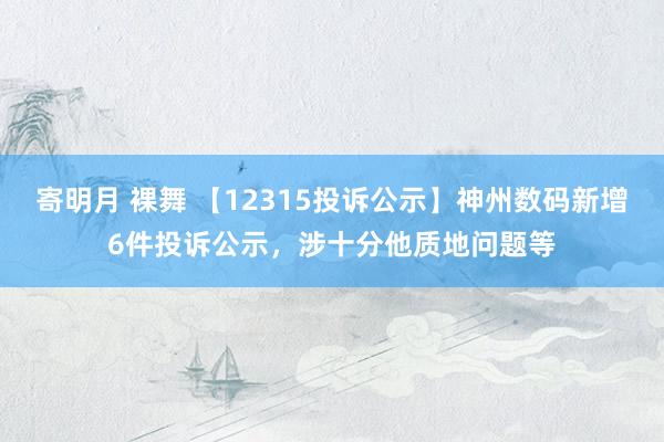 寄明月 裸舞 【12315投诉公示】神州数码新增6件投诉公示，涉十分他质地问题等