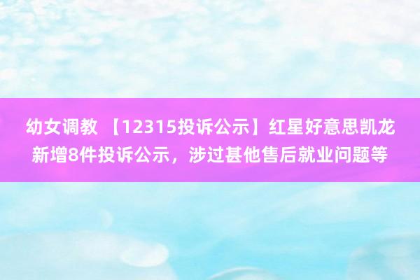 幼女调教 【12315投诉公示】红星好意思凯龙新增8件投诉公示，涉过甚他售后就业问题等