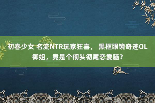 初春少女 名流NTR玩家狂喜， 黑框眼镜奇迹OL御姐，竟是个彻头彻尾恋爱脑？