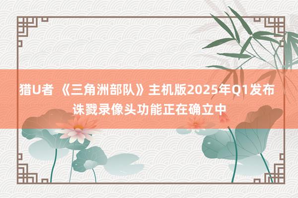 猎U者 《三角洲部队》主机版2025年Q1发布 诛戮录像头功能正在确立中