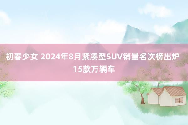 初春少女 2024年8月紧凑型SUV销量名次榜出炉 15款万辆车