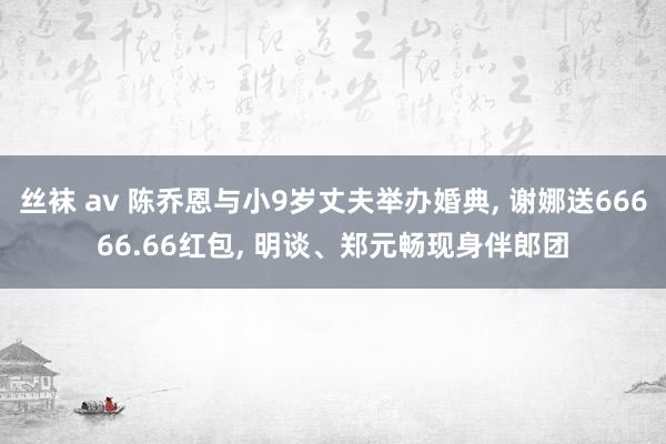 丝袜 av 陈乔恩与小9岁丈夫举办婚典， 谢娜送66666.66红包， 明谈、郑元畅现身伴郎团